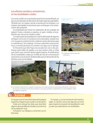 Actividad
Enequipo,leanlanotainformativadelapágina
siguienteyhaganloquesepideacontinuación:
Cada uno subraye las ideas que describen
algunosdelosproblemassocialesyeconómicos
de la población rural.
Comparen sus trabajos y comenten sus di-
ferencias.
En equipo, y con la orientación del maestro,
digan su opinión acerca de algunas acciones
para mejorar la situación de la población rural
y evitar que abandonen sus localidades.
Los efectos sociales y económicos
en las localidades rurales
Las zonas rurales son importantes para la economía del país, ya
quesonproductorasdealimentosdeorigenagrícolayganadero.
También por ser lugares donde se preservan los bosques y se
realizan actividades ecoturísticas que contribuyen a la conser-
vación del ambiente.
La posibilidad que tienen los habitantes de las ciudades de
adquirir frutas y verduras es gracias, en gran medida, a la po-
blación que vive en los medios rurales.
La mayor parte de la población rural ha disfrutado de algunas
ventajas, como vivir en contacto con la naturaleza, respirar aire
con muy pocos contaminantes y obtener ciertos alimentos para
su subsistencia. Sin embargo, no tiene suficientes servicios bá-
sicos, y muchas personas no cuentan con agua, luz ni drenaje.
Es frecuente que sólo haya una escuela con uno o dos pro-
fesores para todos los grados, a la que asisten niños y niñas
que tienen que caminar desde lugares lejanos. El aislamiento
de las localidades rurales por la falta de vías de comunicación
representa una situación desfavorable para el desarrollo de las
familias y las comunidades.
ΕΕ La inclinación del terreno en regiones montañosas y los suelos pantanosos de las selvas dif icultan la construcción
de caminos y la distribución de servicios básicos, como agua potable y energía eléctrica, en las localidades rurales
más alejadas y dispersas.
ΕΕ Localidad rural en la sierra de
Michoacán.
Lección 2
97
GEO-4-P-084-113.indd 97 26/01/17 13:11
 