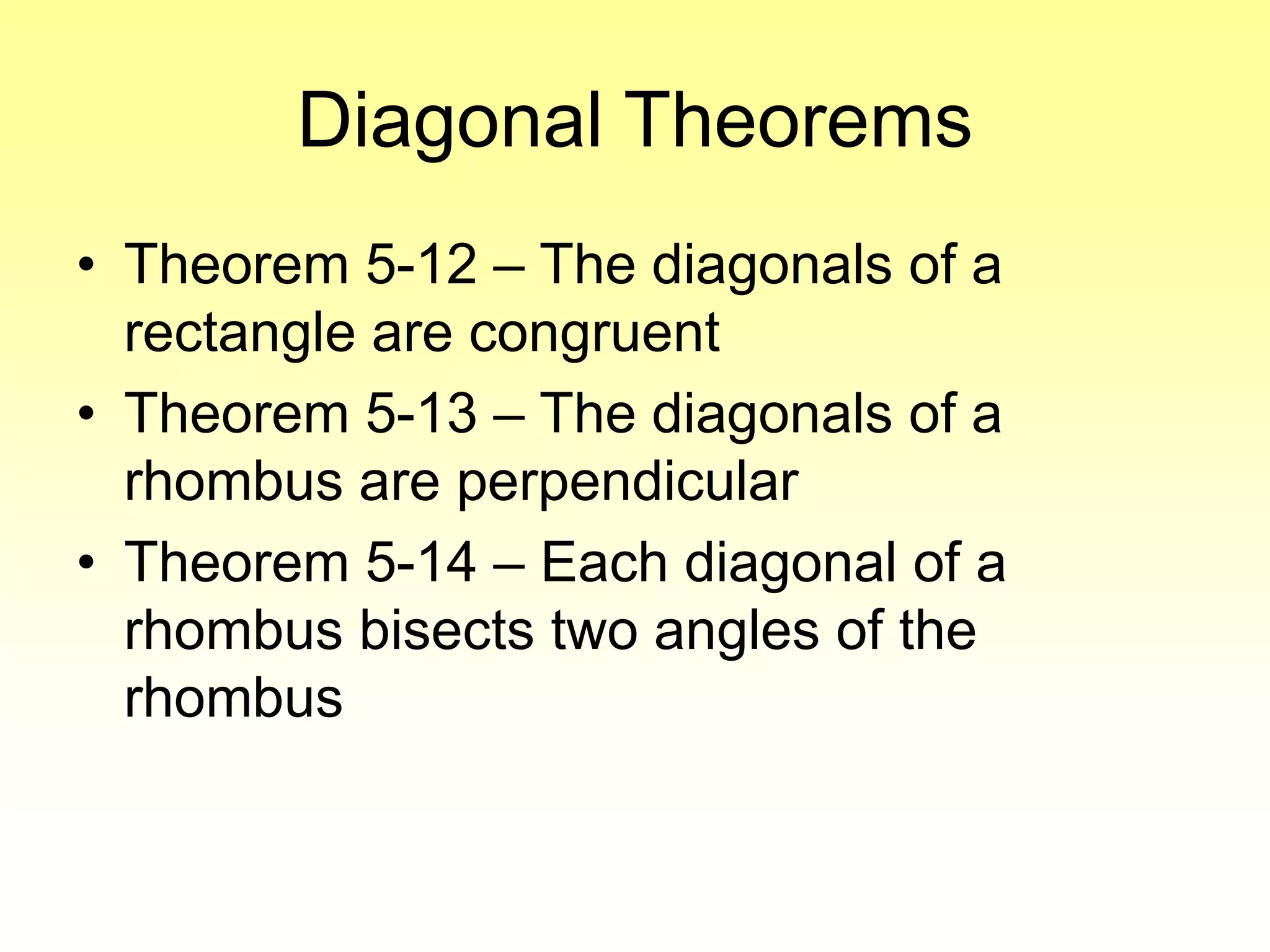 Diagonal Theorems
• Theorem 5-12 – The diagonals of a
rectangle are congruent
• Theorem 5-13 – The diagonals of a
rhombus are perpendicular
• Theorem 5-14 – Each diagonal of a
rhombus bisects two angles of the
rhombus
 