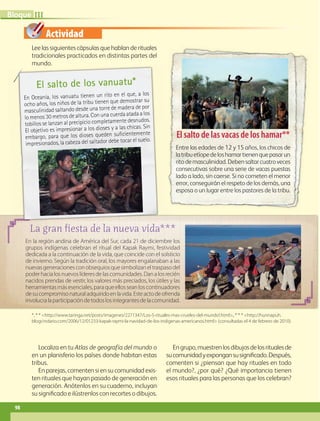 Actividad
Leelassiguientescápsulasquehablanderituales
tradicionales practicados en distintas partes del
mundo.
Localiza en tu Atlas de geografía del mundo o
en un planisferio los países donde habitan estas
tribus.
En parejas, comenten si en su comunidad exis-
ten rituales que hayan pasado de generación en
generación. Anótenlos en su cuaderno, incluyan
su significado e ilústrenlos con recortes o dibujos.
Engrupo,muestrenlosdibujosdelosritualesde
sucomunidadyexpongansusignificado.Después,
comenten si ¿piensan que hay rituales en todo
el mundo?, ¿por qué? ¿Qué importancia tienen
esos rituales para las personas que los celebran?
*, * * http://www.taringa.net/posts/imagenes/2271347/Los-5-rituales-mas-crueles-del-mundo!.html, * * * http://hunnapuh.
blogcindario.com/2006/12/01233-kapak-raymi-la-navidad-de-los-indigenas-americanos.html (consultadas el 4 de febrero de 2010).
La gran fiesta de la nueva vida***
En la región andina de América del Sur, cada 21 de diciembre los
grupos indígenas celebran el ritual del Kapak Raymi, festividad
dedicada a la continuación de la vida, que coincide con el solsticio
de invierno. Según la tradición oral, los mayores engalanaban a las
nuevasgeneracionesconobsequiosquesimbolizaneltraspasodel
poderhacialosnuevoslíderesdelascomunidades.Danalosrecién
nacidos prendas de vestir, los valores más preciados, los útiles y las
herramientasmásesenciales,paraqueellosseanloscontinuadores
desucompromisonaturaladquiridoenlavida.Esteactodeofrenda
involucralaparticipacióndetodoslosintegrantesdelacomunidad.
El salto de los vanuatu*
En Oceanía, los vanuatu tienen un rito en el que, a los
ocho años, los niños de la tribu tienen que demostrar su
masculinidad saltando desde una torre de madera de por
lo menos 30 metros de altura. Con una cuerda atada a los
tobillos se lanzan al precipicio completamente desnudos.
El objetivo es impresionar a los dioses y a las chicas. Sin
embargo, para que los dioses queden suficientemente
impresionados, la cabeza del saltador debe tocar el suelo.
El salto de las vacas de los hamar**
Entre las edades de 12 y 15 años, los chicos de
latribuetíopedeloshamartienenquepasarun
ritodemasculinidad.Debensaltarcuatroveces
consecutivas sobre una serie de vacas puestas
lado a lado, sin caerse. Si no cometen el menor
error, conseguirán el respeto de los demás, una
esposa o un lugar entre los pastores de la tribu.
98
III
Bloque
GEO-5-P-072-105.indd 98 26/11/19 17:24
 