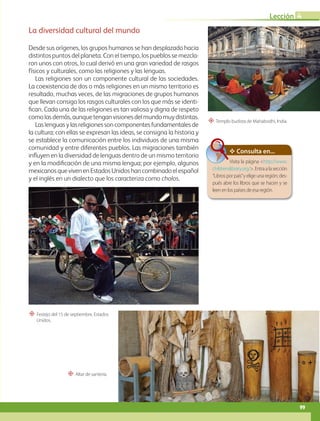 B3-L4-49
“ Altar de santería.
“ Templo budista de Mahabodhi, India.
“ Festejo del 15 de septiembre, Estados
Unidos.
La diversidad cultural del mundo
Desde sus orígenes, los grupos humanos se han desplazado hacia
distintos puntos del planeta. Con el tiempo, los pueblos se mezcla-
ron unos con otros, lo cual derivó en una gran variedad de rasgos
físicos y culturales, como las religiones y las lenguas.
Las religiones son un componente cultural de las sociedades.
La coexistencia de dos o más religiones en un mismo territorio es
resultado, muchas veces, de las migraciones de grupos humanos
que llevan consigo los rasgos culturales con los que más se identi-
fican. Cada una de las religiones es tan valiosa y digna de respeto
comolasdemás,aunquetenganvisionesdelmundomuydistintas.
Las lenguas y las religiones son componentes fundamentales de
la cultura; con ellas se expresan las ideas, se consigna la historia y
se establece la comunicación entre los individuos de una misma
comunidad y entre diferentes pueblos. Las migraciones también
influyen en la diversidad de lenguas dentro de un mismo territorio
y en la modificación de una misma lengua; por ejemplo, algunos
mexicanosquevivenenEstadosUnidoshancombinadoelespañol
y el inglés en un dialecto que los caracteriza como cholos.
Consulta en...
Visita la página http://www.
childrenslibrary.org/. Entra a la sección
“Libros por país”y elige una región; des-
pués abre los libros que se hacen y se
leen en los países de esa región.
99
Lección 4
GEO-5-P-072-105.indd 99 26/11/19 17:25
 