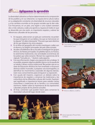 Apliquemos lo aprendido
“ Músicos callejeros, Sudáfrica.
“ Danza regional en Phnom Penh,
Camboya.
“ Carne tártara con huevo, comida
tradicional de Corea.
La diversidad cultural es un factor determinante en la composición
de los pueblos y en sus relaciones. La riqueza de la cultura radica
en su adaptación constante a la diversidad de recursos naturales
y a los cambios ocurridos en los grupos sociales que le dan vida.
Con frecuencia, en un país, una región o una ciudad coexisten
dos o más culturas y cada una aporta su riqueza al medio en que
se desarrolla; por esa razón, es importante respetar y valorar las
diferencias culturales de las personas.
1. En equipos, seleccionen un país por continente; recuerden
los que incluyeron en sus tablas y los que se mencionan en
lacápsula“Undatointeresante”.Procurenqueseandistintos
de los que eligieron los otros equipos.
2. En el Atlas de geografía del mundo investiguen cuáles son
el idioma y la religión principales del país seleccionado.
3. Acudanalabibliotecadesuescuelaeinvestiguenlosgrupos
étnicos, las fiestas principales, los platillos típicos, la música,
la vestimenta tradicional y las actividades económicas de
los países que seleccionaron. Revisen las sugerencias de la
cápsula “Consulta en...”. Ilustren cada aspecto.
4. Con esa información, hagan una exposición de su trabajo. Si
es posible, preparen algunos platillos típicos con la ayuda de
un adulto o lleven música tradicional. Recuerden que en su
clase de Educación Artística les han enseñado a reconocer
diversos estilos musicales, a preparar una escenografía y a
identificar los movimientos corporales de algunas danzas.
Usen esos conocimientos para enriquecer su exposición.
5. Con ayuda del maestro, organicen un debate sobre la
importancia de respetar y conservar las tradiciones y las
costumbres de las diferentes culturas del mundo. Expresen
qué significado e importancia tienen para ustedes ciertas
costumbres o tradiciones de su familia o su comunidad;
asimismo, hablen sobre la importancia de las expresiones
culturales propias de los jóvenes actuales.
6. Al final, comenten qué pueden hacer para conservar la
diversidad cultural del lugar donde viven.
4
101
Lección 4
GEO-5-P-072-105.indd 101 26/11/19 17:25
 