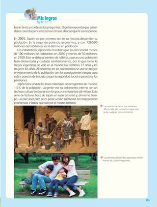 103
Mis logros
Mis logros
Mis logros
Mis logros
Mis logros
Mis logros
Mis logros
Mis logros
Mis logros
Mis logros
Mis logros
Mis logros
“ La cantidad de niños que nacen en
África cada año es mucho mayor que
la de cualquier otro continente.
“ Usualmente, las familias japonesas tienen
menos de cuatro integrantes.
Lee el texto y contesta las preguntas. Elige la respuesta que consi-
derescorrectayencierraconuncírculoelincisoquelecorresponde.
En 2005, Japón vio por primera vez en su historia descender su
población. Es la segunda potencia económica, y con 126500
millones de habitantes es la décima en población.
Las estadísticas japonesas muestran que su país tendrá menos
de 100 millones de habitantes en 2050 y menos de 50 millones,
en 2100. Esto se debe al cambio de hábitos, pues es una población
bien alimentada y cuidada sanitariamente, por lo que tiene la
mayor esperanza de vida en el mundo: los hombres 77 años y las
mujeres 84 años. Al descenso en los nacimientos se une un mayor
envejecimiento de la población, con los consiguientes riesgos para
cubrir puestos de trabajo, pagar la seguridad social y garantizar las
pensiones.
Japóntieneunadelastasasmásbajasdeinmigrantesdelmundo,
1.5% de la población. La gente vive su aislamiento interno con un
rechazo cultural a casarse con los pocos inmigrantes admitidos. Esta
serie de factores hace de Japón un caso extremo y, al mismo tiem-
po, un precursor para otros países como Alemania, tercera potencia
económica, e Italia, que van por el mismo camino.
GEO-5-P-072-105.indd 103 28/10/19 14:26
 