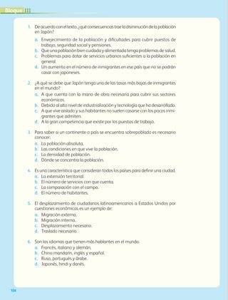 104
1. Deacuerdoconeltexto,¿quéconsecuenciastraeladisminucióndelapoblación
en Japón?
a. Envejecimiento de la población y dificultades para cubrir puestos de
trabajo, seguridad social y pensiones.
b. Que una población bien cuidada y alimentada tenga problemas de salud.
c. Problemas para dotar de servicios urbanos suficientes a la población en
general.
d. Un aumento en el número de inmigrantes en ese país que no se podrán
casar con japoneses.
2. ¿A qué se debe que Japón tenga una de las tasas más bajas de inmigrantes
en el mundo?
a. A que cuenta con la mano de obra necesaria para cubrir sus sectores
económicos.
b. Debido al alto nivel de industrialización y tecnología que ha desarrollado.
c. A que vive aislado y sus habitantes no suelen casarse con los pocos inmi-
grantes que admiten.
d. A la gran competencia que existe por los puestos de trabajo.
3. Para saber si un continente o país se encuentra sobrepoblado es necesario
conocer:
a. La población absoluta.
b. Las condiciones en que vive la población.
c. La densidad de población.
d. Dónde se concentra la población.
4. Es una característica que consideran todos los países para definir una ciudad.
a. La extensión territorial.
b. El número de servicios con que cuenta.
c. La comparación con el campo.
d. El número de habitantes.
5. El desplazamiento de ciudadanos latinoamericanos a Estados Unidos por
cuestiones económicas es un ejemplo de:
a. Migración externa.
b. Migración interna.
c. Desplazamiento necesario.
d. Traslado necesario.
6. Son los idiomas que tienen más hablantes en el mundo.
a. Francés, italiano y alemán.
b. Chino mandarín, inglés y español.
c. Ruso, portugués y árabe.
d. Japonés, hindi y danés.
III
Bloque
GEO-5-P-072-105.indd 104 28/10/19 14:26
 