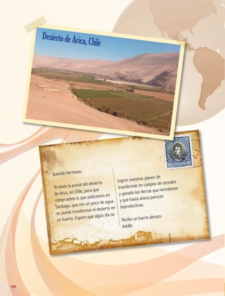 Querido hermano:
Te envío la postal del desierto
de Arica, en Chile, para que
compruebes lo que platicamos en
Santiago, que con un poco de agua
se puede transformar el desierto en
un huerto. Espero que algún día se
logren nuestros planes de
transformar en campos de cereales
y ganado las tierras que heredamos
y que hasta ahora parecen
improductivas.
Recibe un fuerte abrazo.
Adolfo
108
108
DesiertodeArica,Chile
GEO-5-P-106-145.indd 108 26/11/19 17:27
 