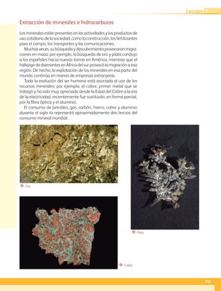 “ Cobre.
“ Oro.
“ Plata.
Extracción de minerales e hidrocarburos
Los minerales están presentes en las actividades y los productos de
uso cotidiano de la sociedad, como la construcción, los fertilizantes
para el campo, los transportes y las comunicaciones.
Muchasveces,subúsquedaydescubrimientoprovocaronmigra-
ciones en masa; por ejemplo, la búsqueda de oro y plata condujo
a los españoles hacia nuevas tierras en América, mientras que el
hallazgo de diamantes en África del sur provocó la migración a esa
región. De hecho, la explotación de los minerales en esa parte del
mundo continúa en manos de empresas extranjeras.
Toda la evolución del ser humano está asociada al uso de los
recursos minerales; por ejemplo, el cobre, primer metal que se
trabajó y ha sido muy apreciado desde la Edad del Cobre a la era
de la electricidad, recientemente fue sustituido, en forma parcial,
por la fibra óptica y el aluminio.
El consumo de petróleo, gas, carbón, hierro, cobre y aluminio
durante el siglo XX representó aproximadamente dos tercios del
consumo mineral mundial.
115
Lección 1
GEO-5-P-106-145.indd 115 26/11/19 17:28
 