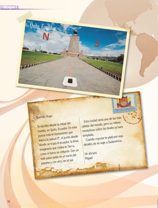 10
I
Bloque
10
Querido Hugo:
Te escribo desde la mitad del
mundo, en Quito, Ecuador. En esta
postal está el monumento que
marca la latitud 0º, el punto desde
donde se traza el ecuador, la línea
imaginaria que rodea la Tierra
como si fuera un cinturón. Con un
solo paso estás en el norte del
planeta y con otro, en el sur.
Esta ciudad sería una de las más
cálidas del mundo, pero su relieve
montañoso sobre los Andes la hace
templada.
Cuando regrese te platicaré más
detalles de mi viaje a Sudamérica.
Un abrazo.
Miguel
N
S
Quito,Ecuador
GEO-5-P-008-037.indd 10 26/11/19 17:09
 