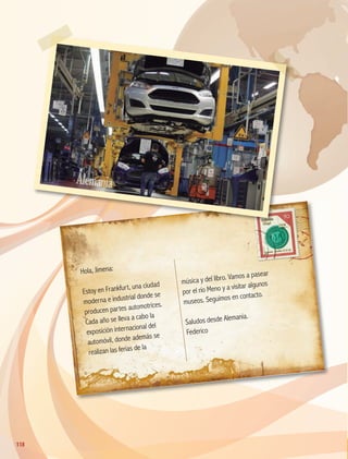 Hola, Jimena:
Estoy en Frankfurt, una ciudad
moderna e industrial donde se
producen partes automotrices.
Cada año se lleva a cabo la
exposición internacional del
automóvil, donde además se
realizan las ferias de la
música y del libro. Vamos a pasear
por el río Meno y a visitar algunos
museos. Seguimos en contacto.
Saludos desde Alemania.
Federico
Alemania
118
118
GEO-5-P-106-145.indd 118 26/11/19 17:28
 