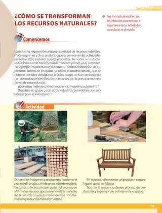 Actividad
❖ Con el estudio de esta lección,
describirás las características e
importancia de las actividades
secundarias en el mundo.
Comencemos
CÓMO SE TRANSFORMAN
LOS RECURSOS NATURALES?
Observa las imágenes y anota en tu cuaderno el
procesodeproduccióndeunmuebledemadera.
En tu texto indica en qué parte del proceso se
utilizan los recursos que provienen directamente
de la naturaleza y en qué momento se transfor-
man en productos manufacturados.
En equipos, seleccionen un producto e inves-
tiguen cómo se fabrica.
Ilustren la secuencia de ese proceso de pro-
ducción y expongan su trabajo ante el grupo.
La industria requiere de una gran cantidad de recursos naturales,
materiasprimasyotrosproductosquesegeneranenlasactividades
primarias. Para elaborar nuevos productos, llamados manufactu-
rados, la industria transforma las materias primas y las combina.
Por ejemplo, en la industria automotriz, para la elaboración de las
primeras llantas de los autos, se utilizó el caucho natural, que se
obtiene del látex de algunos árboles; luego, se fue combinando
con derivados del petróleo. Estos recursos son la principal materia
prima de esta industria.
¿Qué otras materias primas requiere la industria automotriz?
Discutan en grupo ¿qué otras industrias consideran que son
básicas para la vida diaria?
119
Lección 2
GEO-5-P-106-145.indd 119 26/11/19 17:28
 