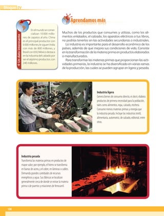 Industria ligera
Genera bienes de consumo directo, es decir, elabora
productos de primera necesidad para la población,
tales como alimentos, ropa, calzado, etcétera.
Consume menos materias primas y energía que
la industria pesada. Incluye las industrias textil,
alimentaria, automotriz, de calzado, editorial, entre
otras.
Industria pesada
Transforma las materias primas en productos de
mayor valor; por ejemplo, el hierro se transforma
en barras de acero, y el cobre, en láminas o cables.
Demanda grandes cantidades de recursos
energéticos y agua. Sus fábricas se localizan
generalmente cerca de donde se extrae la materia
prima o de puertos y estaciones de ferrocarril.
Un
dato
interesante
Enelmundosecomer-
cializan 10000 millo-
nes de zapatos al año. China
es el principal productor con
6000millones;le siguenIndia
con más de 800 millones, y
Brasilcon650;Méxicodestaca
enlaindustriadelcalzadopor
ser el séptimo productor, con
240 millones.
Muchos de los productos que consumes y utilizas, como los ali-
mentos enlatados, el calzado, los aparatos eléctricos o tus libros,
no podrías tenerlos sin las actividades secundarias o industriales.
La industria es importante para el desarrollo económico de los
países, además de que mejora sus condiciones de vida. Consiste
en la transformación de la materia prima en productos elaborados
o manufacturados.
Para transformar las materias primas que proporcionan las acti-
vidades primarias, la industria se ha diversificado en varias ramas
de la producción, las cuales se pueden agrupar en ligera y pesada.
Aprendamos más
120
IV
Bloque
GEO-5-P-106-145.indd 120 28/10/19 14:29
 