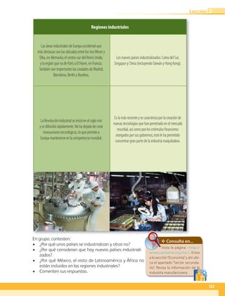 Regiones industriales
Las áreas industriales de Europa occidental que
más destacan son las ubicadas entre los ríosWeser y
Elba, en Alemania; el centro-sur del Reino Unido,
y la región que va de París a El Havre, en Francia.
También son importantes las ciudades de Madrid,
Barcelona, Berlín y Burdeos.
Los nuevos países industrializados: Corea del Sur,
Singapur y China (incluyendoTaiwán y Hong Kong).
La Revolución Industrial se inició en el siglo XVIII
y se difundió rápidamente. No ha dejado de crear
innovaciones tecnológicas, lo que permite a
Europa mantenerse en la competencia mundial.
Es la más reciente y se caracteriza por la creación de
nuevas tecnologías que han penetrado en el mercado
mundial, así como por los estímulos financieros
otorgados por sus gobiernos; esto le ha permitido
concentrar gran parte de la industria maquiladora.
Consulta en...
Visita la página http://
www.cuentame.org.mx/. Entra
a la sección“Economía”y ahí ubi-
ca el apartado “Sector secunda-
rio”. Revisa la información de la
industria manufacturera.
En grupo, contesten:
• ¿Por qué unos países se industrializan y otros no?
• ¿Por qué consideran que hay nuevos países industriali-
zados?
• ¿Por qué México, el resto de Latinoamérica y África no
están incluidos en las regiones industriales?
• Comenten sus respuestas.
123
Lección 2
GEO-5-P-106-145.indd 123 28/10/19 14:29
 
