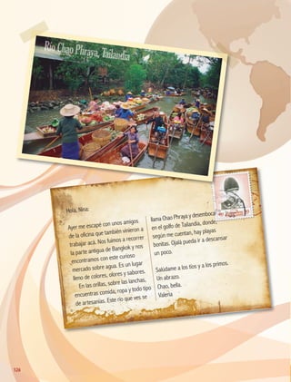 Hola, Nina:
Ayer me escapé con unos amigos
de la oficina que también vinieron a
trabajar acá. Nos fuimos a recorrer
la parte antigua de Bangkok y nos
encontramos con este curioso
mercado sobre agua. Es un lugar
lleno de colores, olores y sabores.
En las orillas, sobre las lanchas,
encuentras comida, ropa y todo tipo
de artesanías. Este río que ves se
llama Chao Phraya y desemboca
en el golfo de Tailandia, donde,
según me cuentan, hay playas
bonitas. Ojalá pueda ir a descansar
un poco.
Salúdame a los tíos y a los primos.
Un abrazo.
Chao, bella.
Valeria
RíoChaoPhraya,Tailandia
126
126
GEO-5-P-106-145.indd 126 26/11/19 17:29
 