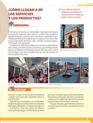 Actividad
❖ Con el estudio de esta lección,
explicarás las características y la
importancia de las actividades que
brindan servicios en el mundo.
“ Autobús de dos pisos, París.
“ Tren subterráneo, Singapur. “ Canal de Panamá.
Comencemos
CÓMO LLEGAN A MÍ
LOS SERVICIOS
Y LOS PRODUCTOS?
Busca en tu casa o en la escuela tres productos
u objetos que hayan sido importados. Anota su
país de origen.
Reúnete con un compañero y en un planisferio
localicenlospaísesdedondevienenesosproductos.
Distínganlosdibujandounsímboloparacadauno.
Con flechas, unan esos países con México.
Sobrelaslíneas,dibujenoanoteneltipodetrans-
portequeconsiderenqueseutilizóparahacerlos
llegar hasta nuestro país. Asimismo, escriban los
medios por los cuales creen que se transportó el
producto dentro del territorio mexicano.
En grupo, discutan ¿qué importancia tienen el
transporteylascomunicacionesparaelcomercio
mundial?
El comercio y el turismo son actividades importantes tanto para
la economía mexicana como para la mundial. Éstas ayudan a
generar los bienes y servicios que se producen, mediante las acti-
vidades primarias y secundarias que se requieren para desarrollar
nuestra vida diaria: alimentos, ropa, vivienda, transportes para ir
a la escuela o de vacaciones.
Localiza en tu Atlas de geografía del mundo la ciudad de Bang-
kok, en Asia, y comenta con tus compañeros ¿qué ventajas tendrá
para los vendedores y compradores que el mercado se encuentre
sobre el agua?, ¿por qué consideran que este tipo de mercado es
atractivo para el turismo?
127
Lección 3
GEO-5-P-106-145.indd 127 26/11/19 17:29
 