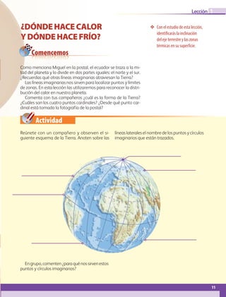 Actividad
11
Lección
Con el estudio de esta lección,
identificarás la inclinación
del eje terrestre y las zonas
térmicas en su superficie.
¿DÓNDEHACECALOR
YDÓNDEHACEFRÍO?
Comencemos
1
Como menciona Miguel en la postal, el ecuador se traza a la mi-
tad del planeta y lo divide en dos partes iguales: el norte y el sur.
¿Recuerdas qué otras líneas imaginarias atraviesan la Tierra?
Las líneas imaginarias nos sirven para localizar puntos y límites
de zonas. En esta lección las utilizaremos para reconocer la distri-
bución del calor en nuestro planeta.
Comenta con tus compañeros ¿cuál es la forma de la Tierra?
¿Cuáles son los cuatro puntos cardinales? ¿Desde qué punto car-
dinal está tomada la fotografía de la postal?
Reúnete con un compañero y observen el si-
guiente esquema de la Tierra. Anoten sobre las
líneas laterales el nombre de los puntos y círculos
imaginarios que están trazados.
Engrupo,comenten¿paraquénossirvenestos
puntos y círculos imaginarios?
GEO-5-P-008-037.indd 11 28/10/19 14:17
 