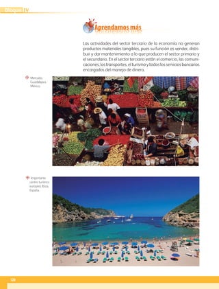 “ Mercado,
Guadalajara,
México.
“ Importante
centro turístico
europeo, Ibiza,
España.
Aprendamos más
Las actividades del sector terciario de la economía no generan
productos materiales tangibles, pues su función es vender, distri-
buir y dar mantenimiento a lo que producen el sector primario y
el secundario. En el sector terciario están el comercio, las comuni-
caciones, los transportes, el turismo y todos los servicios bancarios
encargados del manejo de dinero.
128
IV
Bloque
GEO-5-P-106-145.indd 128 26/11/19 17:29
 