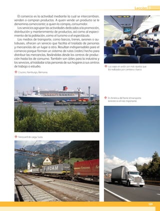 “ Los viajes en avión son más rápidos que
los realizados por carretera o barco.
“ En América del Norte el transporte
terrestre es el más importante.
“ Crucero, Hamburgo, Alemania.
“ Ferrocarril de carga, Suiza.
El comercio es la actividad mediante la cual se intercambian,
venden o compran productos. A quien vende un producto se le
denomina comerciante; a quien lo compra, consumidor.
Los servicios agrupan las actividades dedicadas a la promoción,
distribución y mantenimiento de productos, así como al esparci-
miento de la población, como el turismo o el espectáculo.
Los medios de transporte, como barcos, trenes, aviones o au-
tobuses, ofrecen un servicio que facilita el traslado de personas
y mercancías de un lugar a otro. Resultan indispensables para el
comercio porque forman un sistema de rutas (redes) hecho para
distribuir las mercancías, llevándolas desde los centros de produc-
ción hasta los de consumo. También son útiles para la industria y
los servicios, al trasladar a las personas de sus hogares a sus centros
de trabajo o estudio.
129
Lección 3
GEO-5-P-106-145.indd 129 28/10/19 14:29
 