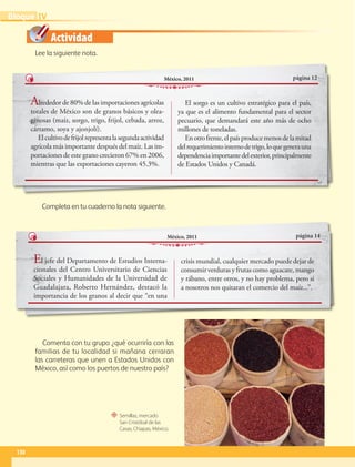 Actividad
“ Semillas, mercado
San Cristóbal de las
Casas, Chiapas, México.
Lee la siguiente nota.
Completa en tu cuaderno la nota siguiente.
Comenta con tu grupo ¿qué ocurriría con las
familias de tu localidad si mañana cerraran
las carreteras que unen a Estados Unidos con
México, así como los puertos de nuestro país?
página 12
México, 2011
Alrededor de 80% de las importaciones agrícolas
totales de México son de granos básicos y olea-
ginosas (maíz, sorgo, trigo, frijol, cebada, arroz,
cártamo, soya y ajonjolí).
Elcultivodefrijolrepresentalasegundaactividad
agrícola más importante después del maíz. Las im-
portaciones de este grano crecieron 67% en 2006,
mientras que las exportaciones cayeron 45.3%.
El sorgo es un cultivo estratégico para el país,
ya que es el alimento fundamental para el sector
pecuario, que demandará este año más de ocho
millones de toneladas.
Enotrofrente,elpaísproducemenosdelamitad
delrequerimientointernodetrigo,loquegenerauna
dependenciaimportantedelexterior,principalmente
de Estados Unidos y Canadá.
página 14
México, 2011
El jefe del Departamento de Estudios Interna-
cionales del Centro Universitario de Ciencias
Sociales y Humanidades de la Universidad de
Guadalajara, Roberto Hernández, destacó la
importancia de los granos al decir que “en una
crisis mundial, cualquier mercado puede dejar de
consumir verduras y frutas como aguacate, mango
y rábano, entre otros, y no hay problema, pero si
a nosotros nos quitaran el comercio del maíz...”.
130
IV
Bloque
GEO-5-P-106-145.indd 130 26/11/19 17:29
 