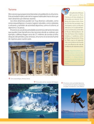 “ Zona arqueológica, Atenas, Grecia.
“ El turismo como actividad deportiva
es una fuente de ingresos importante
en países montañosos como México.
“ Toma aérea de las cataratas del Niágara.
Un
dato
interesante
ActualmenteelMuseo
del Louvre en París,
Francia, es el más visitado en
el mundo con más de 10 mi-
llones de visitas al año. Entre
los 20 más frecuentados hay
9europeos,comoLosMuseos
Vaticanos, en Ciudad delVati-
cano;6americanos,entreellos
el Museo Metropolitano de
Arte de Nueva York, Estados
Unidos; y 5 asiáticos, como
el Museo Nacional de China,
en Pekín, que es el segundo
más concurrido en el mundo
con una afluencia de más de
8millonesdevisitantesalaño.
Fuentes: https://www.thenew
b a rc e l o n a p o s t . c o m / e s / l o s -
20-museos-mas-visitados-del-
mundo/ y https://elpais.
c o m / c u l t u r a / 2 0 1 9 / 0 6 / 1 2 /
actualidad/1560333217_731122.
html.
Turismo
Otroservicioqueproporcionabienestaralapoblacióneselturismo.
Estaactividadimplicasalirdeloslugareshabitualeshaciaotrosque
sean atractivos por diversas razones.
Los sitios atractivos pueden ser muy diversos: culturales, como
zonas arqueológicas o museos; lugares naturales, como cataratas
o volcanes; y también de actividad deportiva, como el ciclismo, el
alpinismo o la pesca.
Elturismoesunadelasactividadeseconómicasdelsectorterciario
que pueden traer beneficios a las naciones donde se realizan; por
ejemplo, a México llegan cerca de 21 millones de turistas al año;
después del petróleo y las remesas, el turismo es la tercera fuente
de ingresos para nuestro país.
133
Lección 3
GEO-5-P-106-145.indd 133 30/10/19 12:10
 