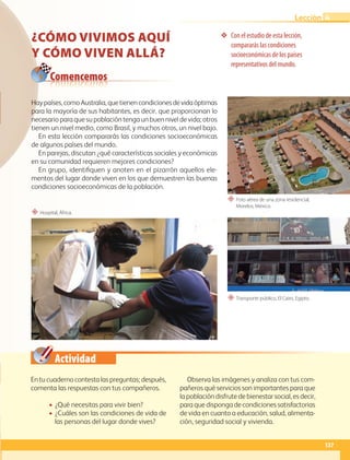 Actividad
❖ Con el estudio de esta lección,
compararás las condiciones
socioeconómicas de los países
representativos del mundo.
“ Foto aérea de una zona residencial,
Morelos, México.
“ Transporte público, El Cairo, Egipto.
“ Hospital, África.
Comencemos
En tu cuaderno contesta las preguntas; después,
comenta las respuestas con tus compañeros.
• ¿Qué necesitas para vivir bien?
• ¿Cuáles son las condiciones de vida de
las personas del lugar donde vives?
Observa las imágenes y analiza con tus com-
pañeros qué servicios son importantes para que
la población disfrute de bienestar social, es decir,
para que disponga de condiciones satisfactorias
de vida en cuanto a educación, salud, alimenta-
ción, seguridad social y vivienda.
Haypaíses,comoAustralia,quetienencondicionesdevidaóptimas
para la mayoría de sus habitantes, es decir, que proporcionan lo
necesario para que su población tenga un buen nivel de vida; otros
tienen un nivel medio, como Brasil, y muchos otros, un nivel bajo.
En esta lección compararás las condiciones socioeconómicas
de algunos países del mundo.
En parejas, discutan ¿qué características sociales y económicas
en su comunidad requieren mejores condiciones?
En grupo, identifiquen y anoten en el pizarrón aquellos ele-
mentos del lugar donde viven en los que demuestren las buenas
condiciones socioeconómicas de la población.
CÓMO VIVIMOS AQUÍ
Y CÓMO VIVEN ALLÁ?
137
Lección 4
GEO-5-P-106-145.indd 137 26/11/19 17:30
 