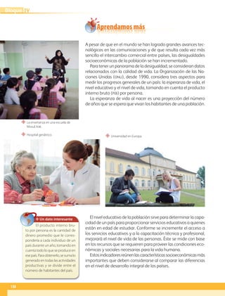 A pesar de que en el mundo se han logrado grandes avances tec-
nológicos en las comunicaciones y de que resulta cada vez más
sencillo el intercambio comercial entre países, las desigualdades
socioeconómicas de la población se han incrementado.
Para tener un panorama de la desigualdad, se consideran datos
relacionados con la calidad de vida. La Organización de las Na-
ciones Unidas (ONU), desde 1990, considera tres aspectos para
medir los progresos generales de un país: la esperanza de vida, el
nivel educativo y el nivel de vida, tomando en cuenta el producto
interno bruto (PIB) por persona.
La esperanza de vida al nacer es una proyección del número
de años que se espera que vivan los habitantes de una población.
El nivel educativo de la población sirve para determinar la capa-
cidad de un país para proporcionar servicios educativos a quienes
están en edad de estudiar. Conforme se incremente el acceso a
los servicios educativos y a la capacitación técnica y profesional,
mejorará el nivel de vida de las personas. Éste se mide con base
en los recursos que se requieren para proveer las condiciones eco-
nómicas y sociales necesarias para la vida humana.
Estosindicadoresreúnenlascaracterísticassocioeconómicasmás
importantes que deben considerarse al comparar las diferencias
en el nivel de desarrollo integral de los países.
“ Hospital geriátrico.
“ La enseñanza en una escuela de
Mosul, Irak.
Aprendamos más
Un dato interesante
El producto interno bru-
to por persona es la cantidad de
dinero promedio que le corres-
pondería a cada individuo de un
país durante un año, tomando en
cuentatodoloqueseproduceen
esepaís.Paraobtenerlo,sesumalo
generadoentodaslasactividades
productivas y se divide entre el
número de habitantes del país.
“ Universidad en Europa.
138
IV
Bloque
GEO-5-P-106-145.indd 138 26/11/19 17:30
 
