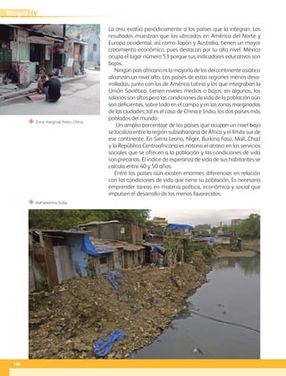“ Maharashtra, India.
“ Zona marginal, Pekín, China.
La ONU evalúa periódicamente a los países que la integran. Los
resultados muestran que los ubicados en América del Norte y
Europa occidental, así como Japón y Australia, tienen un mayor
crecimiento económico, pues destacan por su alto nivel. México
ocupa el lugar número 53 porque sus indicadores educativos son
bajos.
Ningún país africano ni la mayoría de los del continente asiático
alcanzan un nivel alto. Los países de estas regiones menos desa-
rrolladas, junto con los de América Latina y los que integraban la
Unión Soviética, tienen niveles medios o bajos; en algunos, los
salarios son altos pero las condiciones de vida de la población aún
son deficientes, sobre todo en el campo y en las zonas marginadas
de las ciudades; tal es el caso de China e India, los dos países más
poblados del mundo.
Un amplio porcentaje de los países que ocupan un nivel bajo
se localiza entre la región subsahariana de África y el límite sur de
ese continente. En Sierra Leona, Níger, Burkina Faso, Malí, Chad
y la República Centroafricana es notorio el atraso en los servicios
sociales que se ofrecen a la población y las condiciones de vida
son precarias. El índice de esperanza de vida de sus habitantes se
calcula entre 40 y 50 años.
Entre los países aún existen enormes diferencias en relación
con las condiciones de vida que tiene su población. Es necesario
emprender tareas en materia política, económica y social que
impulsen el desarrollo de los menos favorecidos.
140
IV
Bloque
GEO-5-P-106-145.indd 140 26/11/19 17:30
 