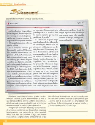 Lo que aprendí
Evaluación
Dibuja en tu cuaderno los tres grupos de pro-
ductos o servicios que se mencionan en la nota y
que corresponden a los tres sectores económicos.
Al lado de cada grupo, anota el tipo de actividades
económicas que se realizan para obtenerlos.
Imaginaqueocurrióundesastreylasactividades
de un sector económico que desarrolla la empresa
Lego tuvieron que suspenderse. Selecciona el
sector que dejó de funcionar. Luego, describe la
situación que se presentaría en la empresa si las
actividades y productos de ese sector se dejaran
de realizar o producir. Escribe lo que piensas que
ocurriría con la producción, los empleados y el
ambiente de las zonas donde se extrae, produce
y distribuye la producción de Lego.
Lee la nota informativa y realiza las actividades.
Lee la nota informativa y realiza las actividades.
página 10
México, 2011
Jens-PeterPoulsen,vicepresidente
de la compañía danesa Lego, son-
ríe y entrega su tarjeta de presen-
tación: un pequeño muñeco de
Lego que lleva impreso el nombre
y el logo de la juguetera sobre su
camisa blanca.
En la entrevista comentó que
la compañía nació en 1932 como
una actividad alternativa del car-
pintero Ole Kira Christiansen,
quien comenzó elaborando patos
de madera y que 15 años después
descubrióqueelplástico obtenido
del petróleo podía funcionar mu-
cho mejor para fabricar juguetes.
En 1949, creó el prototipo de lo
que sería su gran invento: el blo-
que o “ladrillo”, término utilizado
por la compañía Lego. Agregó que
“elprincipalinsumoutilizadoenel
proceso productivo es el plástico.
Finalmente, en el empaquetado se
usa papel, cartón e impresos. Pero
en todo caso, el insumo más caro
para Lego no es el plástico, sino
losrecursos humanos quehicieron
posible ese desarrollo”.
La fabricación de piezas Lego
es realizada alrededor del mundo
en varios lugares. Desde 2003, las
piezas son moldeadas en una de
dos plantas en Dinamarca y Sui-
za; la decoración de ladrillos y el
empaquetado pueden ser hechos
en plantas de Dinamarca, Suiza,
Estados Unidos, Corea del Sur y
República Checa. Actualmente,
las principales fábricas de Lego
son las de Dinamarca, Hungría,
RepúblicaChecayMéxico,donde
se hacen las ya muy conocidas
piezas. En China se hacen piezas
robóticas y electrónicas que for-
man parte de esta gran colección.
La producción se ha desplazado
hacia países menos desarrollados,
con costos de producción redu-
cidos, conservando en el país de
origen aquellas fases del trabajo
que generan mayor valor añadido
(diseño, tecnología, investigación,
comercialización y publicidad).
142
IV Evaluación
Bloque
GEO-5-P-106-145.indd 142 28/10/19 14:30
 
