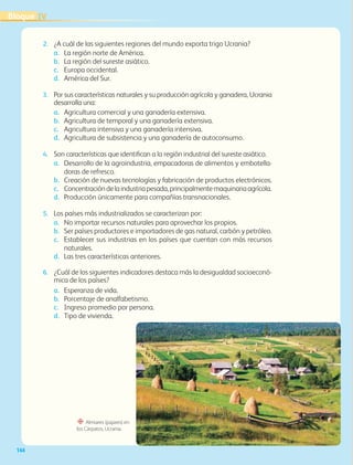 144
“ Almiares (pajares) en
los Cárpatos, Ucrania.
2. ¿A cuál de las siguientes regiones del mundo exporta trigo Ucrania?
a. La región norte de América.
b. La región del sureste asiático.
c. Europa occidental.
d. América del Sur.
3. Por sus características naturales y su producción agrícola y ganadera, Ucrania
desarrolla una:
a. Agricultura comercial y una ganadería extensiva.
b. Agricultura de temporal y una ganadería extensiva.
c. Agricultura intensiva y una ganadería intensiva.
d. Agricultura de subsistencia y una ganadería de autoconsumo.
4. Son características que identifican a la región industrial del sureste asiático.
a. Desarrollo de la agroindustria, empacadoras de alimentos y embotella-
doras de refresco.
b. Creación de nuevas tecnologías y fabricación de productos electrónicos.
c. Concentracióndelaindustriapesada,principalmentemaquinariaagrícola.
d. Producción únicamente para compañías transnacionales.
5. Los países más industrializados se caracterizan por:
a. No importar recursos naturales para aprovechar los propios.
b. Ser países productores e importadores de gas natural, carbón y petróleo.
c. Establecer sus industrias en los países que cuentan con más recursos
naturales.
d. Las tres características anteriores.
6. ¿Cuál de los siguientes indicadores destaca más la desigualdad socioeconó-
mica de los países?
a. Esperanza de vida.
b. Porcentaje de analfabetismo.
c. Ingreso promedio por persona.
d. Tipo de vivienda.
IV
Bloque
GEO-5-P-106-145.indd 144 28/10/19 14:30
 
