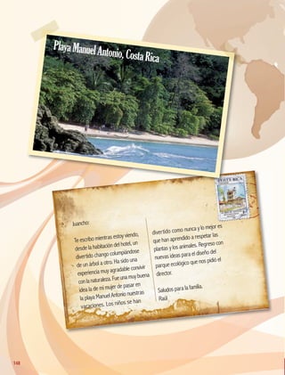 Juancho:
Te escribo mientras estoy viendo,
desde la habitación del hotel, un
divertido chango columpiándose
de un árbol a otro. Ha sido una
experiencia muy agradable convivir
conlanaturaleza.Fueunamuy buena
idea la de mi mujer de pasar en
la playa Manuel Antonio nuestras
vacaciones. Los niños se han
divertido como nunca y lo mejor es
que han aprendido a respetar las
plantas y los animales. Regreso con
nuevas ideas para el diseño del
parque ecológico que nos pidió el
director.
Saludos para la familia.
Raúl
PlayaManuelAntonio,CostaRica
148
148
GEO-5-P-146-186.indd 148 26/11/19 17:32
 
