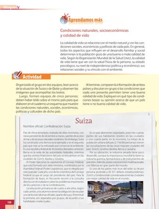Actividad
Aprendamos más
Condiciones naturales, socioeconómicas
y calidad de vida
La calidad de vida se relaciona con el medio natural y con las con-
diciones sociales, económicas y políticas de cada país. En general,
todos los aspectos que influyen en el desarrollo familiar y social
determinan si la población goza de una buena o mala calidad de
vida. Según la Organización Mundial de la Salud (OMS), la calidad
de vida tiene que ver con la salud física de la persona, su estado
psicológico, su nivel de independencia (política y económica), sus
relaciones sociales y su vínculo con el ambiente.
Organizado el grupo en dos equipos, lean acerca
de la situación de Suiza o de Qatar y observen las
imágenes que acompañan los textos.
Luego, formen equipos de cinco personas;
deben haber leído sobre el mismo país para que
elaborenenelcuadernounesquemaquemuestre
las condiciones naturales, sociales, económicas,
políticas y culturales de dicho país.
Alterminar,comparenlainformacióndeambos
países y discutan en grupo si las condiciones que
cada uno presenta permiten tener una buena
calidad de vida. Expliquen en qué tipo de condi-
ciones basan su opinión acerca de que un país
tiene o no buena calidad de vida.
150
V
Bloque
políticas y culturales de dicho país.
Suiza
Nombre oficial: Confederación Suiza
País de clima templado, rodeado de altas montañas, con
nievepersistentedediciembreamarzo,carentedeacceso
almaryderecursosnaturalesmodestos.Sinembargo,Suiza
ha construido una democracia ejemplar y es el segundo
país que más se ha esforzado por conservar el ambiente.
Esunarepúblicafederalde26estados,llamadoscantones.
Berna es la sede de las autoridades federales, mientras
que los centros financieros del país se encuentran en las
ciudades de Zúrich, Basilea y Ginebra.
El Poder Ejecutivo lo representa el Consejo Federal,
que está formado por siete ministros, nombrados por la
Asamblea Federal (Poder Legislativo), que es elegida por
voto popular. Cada año, uno de los miembros del Consejo
Federal ocupa el cargo de presidente del país. Para la
formación de leyes, es frecuente recurrir a la consulta
directaconelciudadanosobrelosproblemasimportantes
de los cantones o de la Confederación.
La educación primaria es de cuatro a seis años, según
cadacantón,ylosalumnostienenlaobligacióndeestudiar
unodelostresidiomasoficiales,apartedelsuyo.Alterminar
la primaria, son separados por grupos, de acuerdo a sus
habilidades intelectuales.
Es un país altamente urbanizado, pues tres cuartas
partes de sus habitantes residen en las ciudades
y una cuarta parte, en la montaña. La mitad de la
población urbana del país (2 718 000 personas) vive en
las conurbaciones de las cinco mayores ciudades del
país: Zúrich, Ginebra, Basilea, Berna y Lausana.
Por su ubicación, la industria pesada tiene poco
desarrollo, aunque la importancia mundial la tiene su
industria química, farmacéutica y de instrumentos de
precisión.Además,poseecorporacionesmultinacionales
con fábricas en gran parte del mundo.
Es uno de los países más ricos del orbe: su PIB por
persona asciende a 49 351 dólares estadounidenses.
Zúrich y Ginebra están consideradas entre las ciudades
con mejor calidad de vida en el mundo.
GEO-5-P-146-186.indd 150 28/10/19 14:32
 
