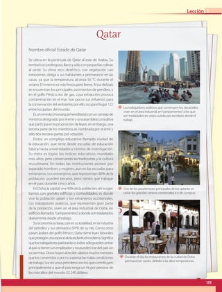 Se ubica en la península de Qatar al este de Arabia. Su
territorio es pedregoso, llano y sólo con pequeñas colinas
al oeste. Su clima seco desértico, con vegetación casi
inexistente, obliga a sus habitantes a permanecer en las
casas, ya que la temperatura alcanza 50 °C durante el
verano.Elinviernoesmásfresco,perobreve.Alsurdelpaís
se encuentran los principales yacimientos de petróleo, y
en el golfo Pérsico, los de gas, cuya extracción provoca
contaminación en el mar. Son pocos sus esfuerzos para
la conservación del ambiente; por ello, ocupa el lugar 122
entre los países del mundo.
Esunemirato(monarquíahereditaria)conunconsejode
ministrosdesignadoporelemiryunaasambleaconsultiva
que participa en la proposición de leyes; sin embargo, una
tercera parte de los miembros es nombrada por el emir y
sólo dos terceras partes por votación.
Existe un complejo educativo llamado ciudad de
la educación, que tiene desde escuelas de educación
básica hasta universidades y centros de investigación.
Su meta es lograr los índices educativos mundiales
más altos, pero conservando las tradiciones y la cultura
musulmana. En todas las instituciones asisten por
separado hombres y mujeres, aun en las escuelas para
extranjeros. Los extranjeros, que representan 80% de la
población, pueden becarse, pero tienen que trabajar
en el país durante cinco años.
EnDoha,lacapital,vive90%delapoblación;ahísurgen
barrios con grandes edificios y comodidades; es donde
vive la población qatarí y los extranjeros occidentales.
Los trabajadores asiáticos, que representan gran parte
de la población, viven en el área industrial de Doha, en
edificiosllamados “campamentos”,adondesontrasladados
diariamente desde el trabajo.
Sueconomíasebasa,casiensutotalidad,enlaindustria
del petróleo y sus derivados (97% de su PIB). Como otros
países árabes del golfo Pérsico, Qatar tiene leyes laborales
queprotegenunaespeciedelaesclavitudmoderna.Significa
quelostrabajadorespakistaníesoindiossólopuedenentrar
alpaíssitienenunempleadorynopuedenirsedelpaíssin
supermiso.Otroshuyenalrecibirsalariosmuchomenores
quelosconvenidosopornosoportarlasmalascondiciones
detrabajo.Susrecursospetrolerossonlosquecontribuyen
principalmente a que el país tenga un PIB por persona de
los más altos del mundo: 52 240 dólares.
Nombre oficial: Estado de Qatar
Qatar
“ Los trabajadores asiáticos que construyen los rascacielos
viven en el área industrial, en“campamentos”a los que
son trasladados en viejos autobuses escolares desde el
trabajo.
“ Durante el día, los restaurantes de la ciudad de Doha
permanecen vacíos, debido a las altas temperaturas.
“ Uno de los pasatiempos principales de los qataríes es
visitar los grandes centros comerciales e ir de compras.
151
Lección 1
GEO-5-P-146-186.indd 151 28/10/19 14:32
 