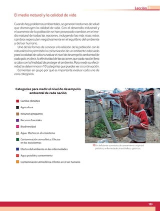 Un deficiente suministro de saneamiento originará
parásitos, enfermedades intestinales y gástricas.
El medio natural y la calidad de vida
Cuandohayproblemasambientales,segenerantrastornosdesalud
que disminuyen la calidad de vida. Con el desarrollo industrial y
el aumento de la población se han provocado cambios en el me-
dio natural de todas las naciones, incluyendo las más ricas; estos
cambios repercuten negativamente en el equilibrio del ambiente
y del ser humano.
Una de las formas de conocer si la relación de la población con la
naturaleza ha permitido la conservación de un ambiente adecuado
paralacalidaddevidaesevaluarelniveldedesempeñoambientalde
cadapaís;esdecir,laefectividaddelasaccionesquecadanaciónlleva
a cabo con la finalidad de proteger el ambiente. Para medir su efecti-
vidadsedeterminaron10categoríasquepuedesveracontinuación.
Comenten en grupo por qué es importante evaluar cada una de
esas categorías.
“
Cambio climático
Agricultura
Recursos pesqueros
Recursos forestales
Biodiversidad
Agua. Efectos en el ecosistema
Contaminación atmosférica. Efectos
en los ecosistemas
Efectos del ambiente en las enfermedades
Agua potable y saneamiento
Contaminación atmosférica. Efectos en el ser humano
Categorías para medir el nivel de desempeño
ambiental de cada nación
Cambio climatico
Agricultura
Recursos pesqueros
Recursos forestales
Biodiversidad
Agua efectos en el ecosistema
Contaminación atmosférica. Efectos
en los ecosistemas
Efectos del ambiente en las enfermedades
12.5
12.5
25
4
.
1
6
4
.
1
6
153
Lección 1
GEO-5-P-146-186.indd 153 28/10/19 14:32
 