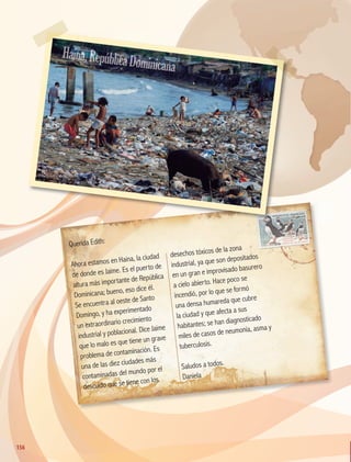 Querida Edith:
Ahora estamos en Haina, la ciudad
de donde es Jaime. Es el puerto de
altura más importante de República
Dominicana; bueno, eso dice él.
Se encuentra al oeste de Santo
Domingo, y ha experimentado
un extraordinario crecimiento
industrial y poblacional. Dice Jaime
que lo malo es que tiene un grave
problema de contaminación. Es
una de las diez ciudades más
contaminadas del mundo por el
descuido que se tiene con los
desechos tóxicos de la zona
industrial, ya que son depositados
en un gran e improvisado basurero
a cielo abierto. Hace poco se
incendió, por lo que se formó
una densa humareda que cubre
la ciudad y que afecta a sus
habitantes; se han diagnosticado
miles de casos de neumonía, asma y
tuberculosis.
Saludos a todos.
Daniela
Haina,RepúblicaDominicana
156
156
GEO-5-P-146-186.indd 156 28/10/19 14:32
 