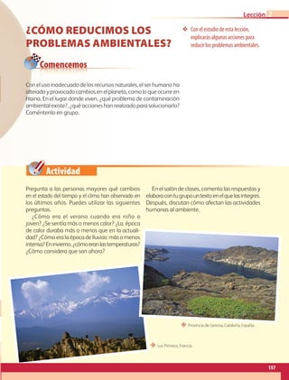 Actividad
Con el estudio de esta lección,
explicarás algunas acciones para
reducir los problemas ambientales.
Comencemos
¿CÓMO REDUCIMOS LOS
PROBLEMAS AMBIENTALES?
Pregunta a las personas mayores qué cambios
en el estado del tiempo y el clima han observado en
los últimos años. Puedes utilizar las siguientes
preguntas.
¿Cómo era el verano cuando era niño o
joven? ¿Se sentía más o menos calor? ¿La época
de calor duraba más o menos que en la actuali-
dad? ¿Cómo era la época de lluvias: más o menos
intensa?Eninvierno,¿cómoeranlastemperaturas?
¿Cómo considera que son ahora?
En el salón de clases, comenta las respuestas y
elaboracontugrupountextoenelquelasintegres.
Después, discutan cómo afectan las actividades
humanas al ambiente.
Con el uso inadecuado de los recursos naturales, el ser humano ha
alteradoyprovocadocambiosenelplaneta,comoloqueocurreen
Haina. En el lugar donde viven, ¿qué problema de contaminación
ambiental existe?, ¿qué acciones han realizado para solucionarlo?
Coméntenlo en grupo.
“ Provincia de Gerona, Cataluña, España.
“ Los Pirineos, Francia.
157
Lección 2
GEO-5-P-146-186.indd 157 28/10/19 14:32
 