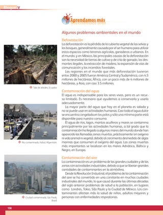 Aprendamos más
Algunos problemas ambientales en el mundo
Deforestación
La deforestación es la pérdida de la cubierta vegetal de las selvas y
los bosques, generalmente causada por el ser humano para utilizar
estos espacios como terrenos agrícolas, ganaderos o urbanos. En
el mundo, y en México, las principales causas de la deforestación
son la necesidad de tierras de cultivo y de cría de ganado, los des-
montes ilegales, la extracción de madera, la expansión de vías de
comunicación y los incendios forestales.
Las regiones en el mundo que más deforestación tuvieron
entre 2000 y 2005 fueron América Central y Sudamérica, con 4.5
millones de hectáreas; África, con un poco más de 4 millones de
hectáreas, y Asia, con casi 3.5 millones.
Contaminación del agua
El agua es indispensable para los seres vivos, pero es un recur-
so limitado. Es necesario que ayudemos a conservarla y usarla
adecuadamente.
La mayor parte del agua que hay en el planeta es salada y
no se puede usar en actividades humanas. Casi toda el agua dulce
se encuentra congelada en los polos y sólo una mínima parte está
disponible para nuestro consumo.
El agua de ríos, lagos, mantos acuíferos y mares se contamina
principalmente por las actividades humanas, a tal grado que la
contaminación ha llegado a algunos mares del mundo donde han
aparecido las llamadas zonas muertas, prácticamente sin oxígeno
nividaanimalnivegetal,debidoalcrecimientodesmedidodealgas
marinas que consumen el oxígeno del agua. Las zonas muertas
más importantes se localizan en los mares Adriático, Báltico y
Negro, en Europa.
Contaminación del aire
La contaminación es un problema de las grandes ciudades y de las
zonas con actividades industriales, debido a que se liberan grandes
cantidades de contaminantes en la atmósfera.
Desde la Revolución Industrial, el problema de la contaminación
del aire se ha convertido en una constante en muchas ciudades
industriales del mundo, lo que causó durante las últimas décadas
del siglo anterior problemas de salud a la población, en lugares
como Londres, Tokio, São Paulo y la Ciudad de México. Los con-
taminantes afectan más la salud de niños, adultos mayores y
personas con enfermedades respiratorias.
“ Tala de árboles, Ecuador.
“ Río contaminado, Kabul, Afganistán.
“ Ciudad contaminada, São Paulo,
Brasil.
158
V
Bloque
GEO-5-P-146-186.indd 158 26/11/19 17:33
 