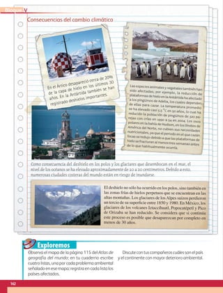 Exploremos
Consecuencias del cambio climático
Lasespeciesanimalesyvegetalestambiénhan
sido afectadas; por ejemplo, la reducción de
plataformasdehieloenlaAntártidahaafectado
a los pingüinos de Adelia, los cuales dependen
de ellas para cazar. La temperatura promedio
se ha elevado casi 5.5 °C en 50 años, lo cual ha
reducido la población de pingüinos de 320 pa-
rejas con crías en 1990 a 54 en 2004. Los osos
polaresenlabahíadeHudson,enloslímitesde
América del Norte, no cubren sus necesidades
nutricionales,yaqueelperiodoenelquecazan
focasseredujodebidoaquelasplataformasde
hielosefracturanalmenostressemanasantes
de lo que habitualmente ocurría.
El deshielo no sólo ha ocurrido en los polos, sino también en
las zonas frías de hielos perpetuos que se encuentran en las
altas montañas. Los glaciares de losAlpes suizos perdieron
un tercio de su superficie entre 1850 y 1980. En México, los
glaciares de los volcanes Iztaccíhuatl, Popocatépetl y Pico
de Orizaba se han reducido. Se considera que si continúa
este proceso es posible que desaparezcan por completo en
menos de 30 años.
En el Ártico desapareció cerca de 20%
de la capa de hielo en los últimos 30
años. En la Antártida también se han
registrado deshielos importantes.
Como consecuencia del deshielo en los polos y los glaciares que desembocan en el mar, el
nivel de los océanos se ha elevado aproximadamente de 10 a 20 centímetros. Debido a esto,
numerosas ciudades costeras del mundo están en riesgo de inundarse.
Observa el mapa de la página 115 del Atlas de
geografía del mundo; en tu cuaderno escribe
cuatro listas, una por cada problema ambiental
señalado en ese mapa; registra en cada lista los
países afectados.
Discutecontuscompañeroscuálessonelpaís
y el continente con mayor deterioro ambiental.
162
V
Bloque
GEO-5-P-146-186.indd 162 28/10/19 14:32
 