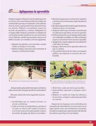 Apliquemos lo aprendido
Integrenequipos.Preparenunacampañaparadar
a conocer a la comunidad escolar los problemas
ambientalesquehayen elplaneta,cómoafectan
alserhumanoyquépueden hacer para disminuir
sus efectos. Elaboren un periódico mural con
recortes de periódicos y revistas. Colóquenlo en
unlugarvisible.Después,presentensutrabajoala
comunidad escolar; puede ser en una ceremonia
cívica. Elaboren carteles que puedan colocar en el
edificio escolar con medidas como las siguientes.
• Respeta las plantas y los animales cuando
visites un bosque o una selva.
• Realiza trabajo voluntario para reforestar el
bosque y mantenerlo limpio.
• Reutiliza el agua quereuniste de la regadera
y de lavar las verduras para regar las plantas
o el jardín.
• Recolectaaguadelluviapararegarlasplantas,
limpiar la casa o el escusado.
• Adquiere sólo lo que necesites; recuerda que
novalesporloquetienes,sinoporloqueeres.
• Prefiereproductosconempaquesfabricados
conmaterialesreciclables;conellocontribuyes
aqueseconsumanmenosrecursosnaturales.
• Apagalaluzcuandosalgasdeunahabitación
o del salón de clases.
• Apaga y desconecta los aparatos eléctricos
que no utilices.
• Usa preferentemente bicicleta y transporte
público; así reducirás el consumo de com-
bustible.
¿Haspensadoquépuedeshacerparacontribuira
reducirlaemisióndegasesdeefectoinvernadero?
Discutan sobre este tema siguiendo el proce-
dimiento:
• Coordinados por su maestro formen un
círculo y siéntense.
• Cada uno tome una hoja blanca y anote en
un lado un efecto del cambio climático
y enelotrounaacciónparaayudarareducir
la emisión de gases de efecto invernadero.
• Al terminar, cada uno lea lo que escribió.
• Intercambien opiniones y busquen coinci-
dencias.
• Realicen un cartel con todos los efectos y
las acciones, y hagan un plan para ponerlos
en marcha.
Organicen en el grupo o con sus familias una
campaña de reforestación, en la escuela o en el
lugar donde viven; así contribuirás a aumentar
lacubiertavegetalquecapturapartedeldióxido
de carbono que hay en la atmósfera.
“ La bicicleta es un transporte que no contamina. “ Cuidar el ambiente nos beneficia a todos. Sé productivo y
aprovecha de manera sustentable los recursos a tu alcance.
163
Lección 2
GEO-5-P-146-186.indd 163 28/10/19 14:32
 