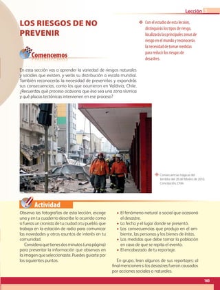 Actividad
Con el estudio de esta lección,
distinguirás los tipos de riesgo,
localizarás las principales zonas de
riesgo en el mundo y reconocerás
la necesidad de tomar medidas
para reducir los riesgos de
desastres.
“ Consecuencias trágicas del
temblor del 28 de febrero de 2010,
Concepción, Chile.
Comencemos
LOS RIESGOS DE NO
PREVENIR
Observa las fotografías de esta lección, escoge
una y en tu cuaderno describe lo ocurrido como
si fueras un cronista de tu ciudad o tu pueblo, que
trabaja en la estación de radio para comunicar
las novedades y otros asuntos de interés en tu
comunidad.
Consideraquetienesdosminutos(unapágina)
para presentar la información que observas en
la imagen que seleccionaste. Puedes guiarte por
los siguientes puntos.
• El fenómeno natural o social que ocasionó
el desastre.
• La fecha y el lugar donde se presentó.
• Las consecuencias que produjo en el am-
biente, las personas y los bienes de éstas.
• Las medidas que debe tomar la población
en caso de que se repita el evento.
• El encabezado de tu reportaje.
En grupo, lean algunos de sus reportajes; al
final mencionen si los desastres fueron causados
por acciones sociales o naturales.
En esta sección vas a aprender la variedad de riesgos naturales
y sociales que existen, y verás su distribución a escala mundial.
También reconocerás la necesidad de prevenirlos y expondrás
sus consecuencias, como los que ocurrieron en Valdivia, Chile.
¿Recuerdas qué proceso ocasiona que ésa sea una zona sísmica
y qué placas tectónicas intervienen en ese proceso?
165
Lección 3
GEO-5-P-146-186.indd 165 28/10/19 14:32
 