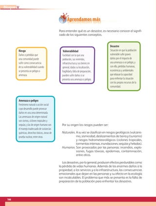 Aprendamos más
Para entender qué es un desastre, es necesario conocer el signifi-
cado de los siguientes conceptos.
Por su origen los riesgos pueden ser:
Naturales. A su vez se clasifican en riesgos geológicos (vulcanis-
mo, sismicidad, deslizamientos de tierra y tsunamis)
y riesgos hidrometeorológicos (ciclones tropicales,
tormentasintensas,inundaciones,sequíasyheladas).
Humanos. Son provocados por las personas: incendios, explo-
siones, fugas tóxicas, epidemias, contaminación,
entre otros.
Losdesastres,porlogeneral,producenefectosperdurablescomo
la pérdida de vidas humanas. Además de los enormes daños a la
propiedad, a los servicios y a la infraestructura, las consecuencias
emocionales que dejan en las personas y su efecto en la ecología
son incalculables. El problema que más se presenta es la falta de
preparación de la población para enfrentar los desastres.
Amenaza o peligro
Fenómeno natural o acción social
cuyo desarrollo puede provocar
daños en una zona determinada.
Las amenazas de origen natural
son sismos, ciclones tropicales y
sequías; y las de origen humano son
el manejo inadecuado de sustancias
químicas, desechos tóxicos, zonas de
prueba nuclear, entre otras.
Riesgo
Daños o pérdidas que
una comunidad puede
sufrir como consecuencia
de su vulnerabilidad cuando
se presenta un peligro o
amenaza.
Vulnerabilidad
Facilidad con la que una
población, sus viviendas,
infraestructura y sus bienes en
general, dadas su localización,
fragilidad y falta de preparación,
pueden sufrir daños si se
presenta una amenaza o peligro.
Desastre
Situación en que la población
vulnerable sufre graves
daños por el impacto de
una amenaza o un peligro, y
con ello, pérdidas humanas,
económicas y ambientales
querebasanlacapacidad
para enfrentar la situación
con los propios recursos de la
comunidad.
166
V
Bloque
GEO-5-P-146-186.indd 166 28/10/19 14:32
 