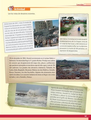 Actividad
Agostode2007,EstadosUnidos.Elhuracán
Dean levantó marejadas que arrasaron las
zonas costeras, inundó la ciudad de Nue-
va Orleans y afectó la extracción de gas y
petróleo en el golfo de México. Los efectos
de Dean ocasionaron la muerte de 1 500 a
1800personas ydecenasdemilesmásque-
daron aisladas durante varios días sin que
lasautoridadespudieranbrindarlesauxilio.
26 de diciembre de 2004. Ocurrió un terremoto en el océano Índico e
Indonesia.Suintensidadllegóa9.1gradosRichter.Produjounacadena
de tsunamis que desaparecieron del mapa islas, playas y poblaciones
quequedaronsumergidasenunadensacapadelodo,aguaymásde250
mil cadáveres. Las grandes olas afectaron a Indonesia, Tailandia, Sri
Lanka,India,Bangladés,Myanmar,Malasia,lasislasMaldivas,Somalia,
Kenya, Tanzania y las islas Seychelles. Algunas olas alcanzaron cinco
metros de altura. Los tsunamis tardaron dos horas en llegar a las costas
de India y seis a Somalia y Kenya.
26 de enero de 2001, India. El estado de
Gujarat fue devastado por el peor terre-
moto en la historia de ese país. Cobró la
vida de más de 40 mil personas y cien-
tos de miles de damnificados. Tuvo una
intensidad de 7.9 grados en la escala de
Richter. Gujarateselsegundoestadomás
industrializado de India; ahí se asientan
muchasrefineríasyplantaspetroquímicas,
así como el puerto más activo y muchas
fábricas textiles y de acero, por lo que la
economíadelpaíssufrióunafuertecaída.
2007,Bolivia.Tormentastorrencialescausaron
el desbordamiento del río Chapare, cerca de
la ciudad de Villa Tunari, a 650 kilómetros al
surestedelacapital,LaPaz.Lasinundaciones
provocaron la muerte de 500 personas y se
reportaron 50 desaparecidos.
Lee las notas de desastres recientes.
167
Lección 3
GEO-5-P-146-186.indd 167 26/11/19 17:34
 