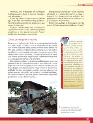 “ Un pescador sentado frente a los
restos de su casa después del tsunami
ocurrido el 26 de diciembre de 2004,
Maruthamunai, Sri Lanka.
Un
dato
interesante
Frente a los desastres
relacionados con fe-
nómenosnaturales,ocurridos
durante 2012, América tuvo
la mayor cantidad de daños
materiales,aunquefueenAsia
donde se presentó el mayor
número; y fue también en
ese continente donde hubo
la mayor cantidad de pérdi-
das humanas (más de 55%) y
de personas afectadas (63%
de la población afectada en
el mundo). Por supuesto,
África fue el continente que
menores pérdidas econó-
micas presentó, aunque fue
el tercer continente donde
ocurrieron más desastres,
después de Asia y América.
Fuente: Red Interamericana de
Mitigación de Desastres.
Zonas de riesgo en el mundo
Para conocer la distribución de los riesgos es necesario ubicar las
zonas de peligro, aquéllas donde se desarrollan los fenómenos
que pueden ocasionar daños, como un volcán o una fábrica. Por
otro lado, también es indispensable localizar las zonas vulnerables,
aquéllas donde se asienta la población, para planear las condicio-
nes del asentamiento (viviendas, carreteras, entre otras), de modo
que puedan enfrentar de mejor manera los fenómenos naturales
y sociales que representan una amenaza.
Unaregiónconaltaconcentracióndepoblaciónyconunamala
planeación en su desarrollo territorial es más vulnerable que un
lugar con baja densidad porque, si ocurriera un desastre, la can-
tidad de personas afectadas sería mayor en la más densamente
poblada. También las ciudades, pueblos, colonias o barrios más
pobres son más vulnerables por las malas condiciones del lugar y
las viviendas, además de que en general están menos preparadas
para actuar en caso de emergencia.
Utilicen su Atlas de geografía del mundo para
localizarloslugaresdondesepresentóeldesastre
que seleccionaron.
En una hoja blanca dibujen un símbolo para el
tipo de desastre descrito en su nota y recórtenlo.
También anoten y recorten las afectaciones que
ocasionó el desastre.
En grupo, cada equipo pase a localizar sobre
un planisferio mural y con el símbolo dibujado el
desastre de la nota que seleccionaron. Peguen
también las afectaciones provocadas.
Expliquen cuál fue el peligro y cuáles las zonas
afectadas. Si es posible, fotografíen su mapa e
impriman la foto para elaborar un folleto que
presentarálostiposdedesastre,susconsecuencias
y la necesidad de prevenirlos.
Determinen¿quétipodedesastreprovocómás
muertes?¿Cuálocasionómáspérdidaseconómicas?
169
Lección 3
GEO-5-P-146-186.indd 169 28/10/19 14:33
 