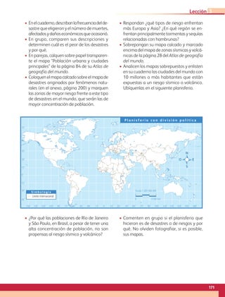 • Enelcuaderno,describanlafrecuenciadelde-
sastre que eligieron y el número de muertes,
afectadosydañoseconómicosqueocasionó.
• En grupo, comparen sus descripciones y
determinen cuál es el peor de los desastres
y por qué.
• En parejas, calquen sobre papel transparen-
te el mapa “Población urbana y ciudades
principales” de la página 84 de su Atlas de
geografía del mundo.
• Coloquen el mapa calcado sobre el mapa de
desastres originados por fenómenos natu-
rales (en el anexo, página 200) y marquen
las zonas de mayor riesgo frente a este tipo
de desastres en el mundo, que serán las de
mayor concentración de población.
• Respondan ¿qué tipos de riesgo enfrentan
más Europa y Asia? ¿En qué región se en-
frentan principalmente tormentas y sequías
relacionadas con hambrunas?
• Sobrepongan su mapa calcado y marcado
encima del mapa de zonas sísmicas y volcá-
nicas de la página 28 del Atlas de geografía
del mundo.
• Analicen los mapas sobrepuestos y enlisten
en su cuaderno las ciudades del mundo con
10 millones o más habitantes que están
expuestas a un riesgo sísmico o volcánico.
Ubíquenlas en el siguiente planisferio.
0˚
60˚
90˚ 75˚ 75˚
120˚
150˚ 135˚ 135˚ 165˚
105˚ 105˚
30˚
30˚ 15˚ 15˚
45˚ 45˚ 60˚ 90˚ 120˚ 150˚ 180˚
0˚
30˚
15˚
15˚
45˚
45˚
60˚
75˚
30˚
S i m b o l o g í a
P l a n i s f e r i o c o n d i v i s i ó n p o l í t i c a
Escala 1:265 000 000
0 4 500 km
Límite internacional
• ¿Por qué las poblaciones de Río de Janeiro
y São Paulo, en Brasil, a pesar de tener una
alta concentración de población, no son
propensas al riesgo sísmico y volcánico?
• Comenten en grupo si el planisferio que
hicieron es de desastres o de riesgos y por
qué. No olviden fotografiar, si es posible,
sus mapas.
171
Lección 3
GEO-5-P-146-186.indd 171 28/10/19 14:33
 