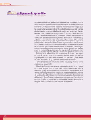 Apliquemos lo aprendido
Lavulnerabilidaddelapoblaciónserelacionaconlapreparaciónque
ésta tiene para enfrentar las consecuencias de un evento natural o
humano. Con frecuencia, las personas no conocen los riesgos que
lasrodeanytampococonsideranlaprobabilidaddequesobrevenga
algún desastre en su localidad; por lo tanto, no cuentan con la pla-
neaciónypreparaciónparamitigarlosdañosquepudieracausarles.
Así, cuando el desastre se presenta, suelen predominar la
confusión, la desorganización y la falta de recursos económicos y
prácticos para salvar la vida. Una vez que ha pasado el fenómeno
catastrófico imperan los daños físicos, emocionales y económicos;
la población intenta contrarrestar estos efectos mediante acciones
noplaneadasquepuedenatentarcontrasubienestar,comoregre-
sar a su vivienda para rescatar algunos bienes, pese a que ésta se
halle en una zona todavía peligrosa, o beber agua contaminada.
Esimportantesabercómovivirenunazonaderiesgoyquéhacer
en caso de que se presente un desastre. Actualmente, en muchos
lugares públicos hay carteles titulados, por ejemplo, “¿Qué hacer
en caso de sismo?” o “¿Qué hacer en caso de incendio?”.
También se realizan simulacros en las escuelas y oficinas como
medidas de prevención.
Una de las formas para prevenir los desastres es conocer y trazar
mapas de riesgos, ubicando en ellos los fenómenos naturales y
humanos que puedan amenazar una localidad. Se debe indicar la
distribucióngeográficadelosriesgosylaprobabilidaddeocurrencia
de un desastre, además de informar sobresuposiblealcancedentro
del territorio. También es importante que se representen las rutas de
evacuación y los lugares o áreas de seguridad a las cuales se puede
dirigir la población afectada en caso de emergencia.
172
V
Bloque
GEO-5-P-146-186.indd 172 28/10/19 14:33
 