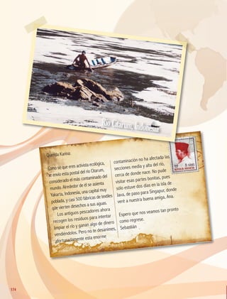 Querida Karina:
Como sé que eres activista ecológica,
te envío esta postal del río Citarum,
considerado el más contaminado del
mundo. Alrededor de él se asienta
Yakarta, Indonesia, una capital muy
poblada, y casi 500 fábricas de textiles
que vierten desechos a sus aguas.
Los antiguos pescadores ahora
recogen los residuos para intentar
limpiar el río y ganan algo de dinero
vendiéndolos. Pero no te desanimes,
afortunadamente esta enorme
contaminación no ha afectado las
secciones media y alta del río,
cerca de donde nace. No pude
visitar esas partes bonitas, pues
sólo estuve dos días en la isla de
Java, de paso para Singapur, donde
veré a nuestra buena amiga, Ana.
Espero que nos veamos tan pronto
como regrese.
Sebastián
RíoCitarum,Indonesia
RíoCitarum,Indonesia
174
174
GEO-5-P-146-186.indd 174 28/10/19 14:33
 