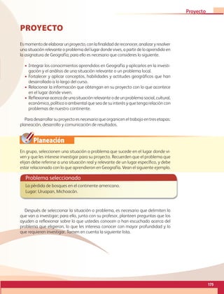 Planeación
PROYECTO
Esmomentodeelaborarunproyecto,conlafinalidaddereconocer,analizaryresolver
una situación relevante o problema del lugar donde vives, a partir de lo aprendido en
la asignatura de Geografía; para ello es necesario que consideres lo siguiente.
• Integrar los conocimientos aprendidos en Geografía y aplicarlos en la investi-
gación y el análisis de una situación relevante o un problema local.
• Fortalecer y aplicar conceptos, habilidades y actitudes geográficos que han
desarrollado a lo largo del curso.
• Relacionar la información que obtengan en su proyecto con lo que acontece
en el lugar donde viven.
• Reflexionar acerca de una situación relevante ode un problema social, cultural,
económico, político o ambiental que sea de su interés y que tenga relación con
problemas de nuestro continente.
Para desarrollar su proyecto es necesario que organicen el trabajo en tres etapas:
planeación, desarrollo y comunicación de resultados.
En grupo, seleccionen una situación o problema que sucede en el lugar donde vi-
ven y que les interese investigar para su proyecto. Recuerden que el problema que
elijan debe referirse a una situación real y relevante de un lugar específico, y debe
estar relacionado con lo que aprendieron en Geografía. Vean el siguiente ejemplo.
Problema seleccionado
La pérdida de bosques en el continente americano.
Lugar: Uruapan, Michoacán.
Después de seleccionar la situación o problema, es necesario que delimiten lo
que van a investigar; para ello, junto con su profesor, planteen preguntas que los
ayuden a reflexionar sobre lo que ustedes conocen o han escuchado acerca del
problema que eligieron, lo que les interesa conocer con mayor profundidad y lo
que requieren investigar. Tomen en cuenta la siguiente lista.
175
Proyecto
GEO-5-P-146-186.indd 175 28/10/19 14:33
 
