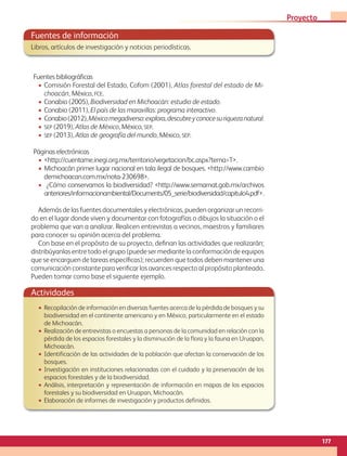 Fuentes de información
Libros, artículos de investigación y noticias periodísticas.
Fuentes bibliográficas
• Comisión Forestal del Estado, Cofom (2001), Atlas forestal del estado de Mi-
choacán, México, FCE.
• Conabio (2005), Biodiversidad en Michoacán: estudio de estado.
• Conabio (2011), El país de las maravillas: programa interactivo.
• Conabio(2012),Méxicomegadiverso:explora,descubreyconocesuriquezanatural.
• SEP (2019), Atlas de México, México, SEP.
• SEP (2013), Atlas de geografía del mundo, México, SEP.
Páginas electrónicas
• http://cuentame.inegi.org.mx/territorio/vegetacion/bc.aspx?tema=T.
• Michoacán primer lugar nacional en tala ilegal de bosques. http://www.cambio
demichoacan.com.mx/nota-230698.
• ¿Cómo conservamos la biodiversidad? http://www.semarnat.gob.mx/archivos
anteriores/informacionambiental/Documents/05_serie/biodiversidad/capitulo4.pdf.
Además de las fuentes documentales y electrónicas, pueden organizar un recorri-
do en el lugar donde viven y documentar con fotografías o dibujos la situación o el
problema que van a analizar. Realicen entrevistas a vecinos, maestros y familiares
para conocer su opinión acerca del problema.
Con base en el propósito de su proyecto, definan las actividades que realizarán;
distribúyanlas entre todo el grupo (puede ser mediante la conformación de equipos
que se encarguen de tareas específicas); recuerden que todos deben mantener una
comunicación constante para verificar los avances respecto al propósito planteado.
Pueden tomar como base el siguiente ejemplo.
Actividades
• Recopilación de información en diversas fuentes acerca de la pérdida de bosques y su
biodiversidad en el continente americano y en México, particularmente en el estado
de Michoacán.
• Realización de entrevistas o encuestas a personas de la comunidad en relación con la
pérdida de los espacios forestales y la disminución de la flora y la fauna en Uruapan,
Michoacán.
• Identificación de las actividades de la población que afectan la conservación de los
bosques.
• Investigación en instituciones relacionadas con el cuidado y la preservación de los
espacios forestales y de la biodiversidad.
• Análisis, interpretación y representación de información en mapas de los espacios
forestales y su biodiversidad en Uruapan, Michoacán.
• Elaboración de informes de investigación y productos definidos.
177
Proyecto 4
GEO-5-P-146-186.indd 177 28/10/19 14:33
 