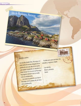 16
I
Bloque
16
Queridos padres:
Les escribo desde Oslo, Noruega, en
esta noche de verano después de la
puesta de sol a las diez de la noche.
¿Se habían imaginado un atardecer a
estas horas? En el norte de Noruega
hay lugares donde el sol se oculta
casi a la medianoche.
Les envío la postal de una isla en
Noruega, con la puesta de sol cerca
de la medianoche.
Ya falta poco para terminar mis
estudios y regresar a Quito.
Los extraño.
Besos y abrazos.
Simón
IsladeMoskenes,Noruega
GEO-5-P-008-037.indd 16 26/11/19 17:11
 