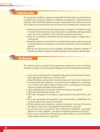 Comunicación
Evaluación
Con ayuda de su profesor, organícense para definir de qué manera presentarán los
resultados de su proyecto; puede ser mediante una exposición, representaciones
teatrales, mesas redondas, debates, ensayos, dramatizaciones, conferencias, entre
otros. Algunas recomendaciones para comunicar los resultados de su proyecto son:
• Seleccionar la información más relevante que investigaron. Consideren lo que
les resultó más importante y lo que descubrieron y aprendieron del lugar donde
viven, así como su relación con los retos del continente americano.
• Elegir de los productos elaborados los que puedan apoyar su explicación y
conclusiones.
• Establecer quiénes comunicarán los resultados del proyecto a otros grupos de
la escuela (alumnos y maestros), a los padres de familia o a la comunidad en
general.
• Difundir las conclusiones de los resultados alcanzados mediante carteles in-
formativos, folletos o trípticos, donde expongan las soluciones identificadas.
De manera conjunta y a partir de sus experiencias, reflexionen en torno al trabajo
realizado,loslogrosyalaparticipacióndelgrupodurantelarealizacióndelproyecto.
• ¿Cómo fue la participación e integración del grupo durante las fases del pro-
yecto: planeación, desarrollo y comunicación?
• ¿Qué dificultades se presentaron durante el proyecto? ¿Cómo las resolvieron?
• La información que analizaron y los productos que elaboraron, ¿contribuye-
ron a conocer más sobre el lugar en el que viven?, ¿contribuyeron a proponer
soluciones viables al problema que eligieron?
• ¿Qué modificaciones necesitarían hacer para mejorar su proyecto?
• ¿Qué aprendiste del lugar donde vives?
• De lo que investigaron y concluyeron, ¿qué te pareció más significativo?, ¿por
qué?
• De lo que aprendiste en Geografía, ¿qué conocimientos y habilidades fue
necesario aplicar para realizar el proyecto?
• De los productos que elaboraron, ¿cuáles te ayudaron a conocer más acerca
del lugar en el que vives y del problema seleccionado?, ¿por qué?
• Las acciones que se propusieron para solucionar el problema, ¿las puedes
aplicar en tu vida cotidiana?, ¿por qué es importante ponerlas en práctica?
• ¿Crees que es importante el proyecto que desarrollaron y lo que aprendiste
sobre el lugar donde vives?, ¿por qué?
182
V
Bloque
GEO-5-P-146-186.indd 182 28/10/19 14:33
 