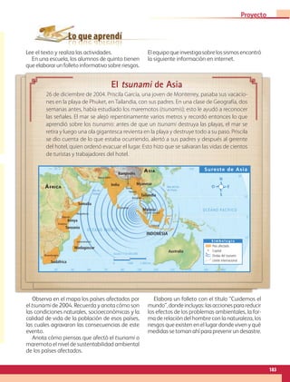 Lo que aprendí
El tsunami de Asia
26 de diciembre de 2004. Priscila García, una joven de Monterrey, pasaba sus vacacio-
nes en la playa de Phuket, en Tailandia, con sus padres. En una clase de Geografía, dos
semanas antes, había estudiado los maremotos (tsunamis); esto le ayudó a reconocer
las señales. El mar se alejó repentinamente varios metros y recordó entonces lo que
aprendió sobre los tsunamis: antes de que un tsunami destruya las playas, el mar se
retira y luego una ola gigantesca revienta en la playa y destruye todo a su paso. Priscila
se dio cuenta de lo que estaba ocurriendo, alertó a sus padres y después al gerente
del hotel, quien ordenó evacuar el lugar. Esto hizo que se salvaran las vidas de cientos
de turistas y trabajadores del hotel.
105˚ 135˚
30˚ 45˚ 75˚ 120˚
60˚ 90˚ 165˚
150˚ 180˚
105˚ 135˚
30˚ 45˚ 75˚ 120˚
60˚ 90˚ 150˚
15˚
0˚
15˚
30˚
30˚
15˚
0˚
15˚
30˚
Bloemfontein
Bangkok
Kuala Lumpur
Yakarta
Yangón
Nueva Delhi
Dacca
Dodoma
Mogadiscio
Antananarivo
Nairobi
Colombo
Australia
Malasia
Tailandia
Bangladés
India
Somalia
ÁFRICA
ASIA
Madagascar
Kenya
Tanzania
Sudáfrica
Myanmar
INDONESIA
OCÉANO ÍNDICO
OCÉANO PACÍFICO
Mar del Sur
de China
Mar de
Arabia
Sureste de Asia
S i m b o l o g í a
País afectado
Capital
Ondas del tsunami
Límite internacional
Escala 1:130 000 000
0 1500 3 000 km
Lee el texto y realiza las actividades.
En una escuela, los alumnos de quinto tienen
que elaborar un folleto informativo sobre riesgos.
Elequipoqueinvestigasobrelossismosencontró
la siguiente información en internet.
Observa en el mapa los países afectados por
el tsunami de 2004. Recuerda y anota cómo son
las condiciones naturales, socioeconómicas y la
calidad de vida de la población de esos países,
las cuales agravaron las consecuencias de este
evento.
Anota cómo piensas que afectó el tsunami o
maremoto el nivel de sustentabilidad ambiental
de los países afectados.
Elabora un folleto con el título “Cuidemos el
mundo”,dondeincluyas:lasaccionesparareducir
los efectos de los problemas ambientales, la for-
ma de relación del hombre con la naturaleza, los
riesgos que existen en el lugar donde viven y qué
medidas se toman ahí para prevenir un desastre.
183
Proyecto 4
GEO-5-P-146-186.indd 183 28/10/19 14:33
 