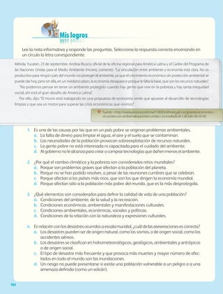 Mis logros
Mis logros
Mis logros
Mis logros
Mis logros
Mis logros
Mis logros
Mis logros
Mis logros
Mis logros
Mis logros
Mis logros
Lee la nota informativa y responde las preguntas. Selecciona la respuesta correcta encerrando en
un círculo la letra correspondiente.
1. Es una de las causas por las que en un país pobre se originan problemas ambientales.
a. La falta de dinero para limpiar el agua, el aire y el suelo que se contaminan.
b. Las necesidades de la población provocan sobreexplotación de recursos naturales.
c. La gente pobre no está interesada ni capacitada para el cuidado del ambiente.
d. Al gobierno no le alcanza para crear o comprar tecnologías que dañen menos el ambiente.
2. ¿Por qué el cambio climático y la pobreza son considerados retos mundiales?
a. Porque son problemas graves que afectan a la población del planeta.
b. Porque no se han podido resolver, a pesar de las reuniones cumbres que se celebran.
c. Porque afectan a los países más ricos, que son los que dirigen la economía mundial.
d. Porque afectan sólo a la población más pobre del mundo, que es la más desprotegida.
3. ¿Qué elementos son considerados para definir la calidad de vida de una población?
a. Condiciones del ambiente, de la salud y la recreación.
b. Condiciones económicas, ambientales y manifestaciones culturales.
c. Condiciones ambientales, económicas, sociales y políticas.
d. Condiciones de la relación con la naturaleza y expresiones culturales.
4. Enrelaciónconlosdesastresocurridosaescalamundial,¿cuáldelasaseveracionesescorrecta?
a. Los desastres pueden ser de origen natural, como los sismos, o de origen social, como los
accidentes aéreos.
b. Los desastres se clasifican en hidrometeorológicos, geológicos, ambientales y antrópicos
o de origen social.
c. El tipo de desastre más frecuente y que provoca más muertes y mayor número de afec-
tados en todo el mundo son las inundaciones.
d. Un riesgo no puede presentarse si existe una población vulnerable a un peligro o a una
amenaza definida (como un volcán).
un círculo la letra correspondiente.
1. Es una de las causas por las que en un país pobre se originan problemas ambientales.
Mérida, Yucatán, 23 de septiembre. Andrea Brusco, oficial de la oficina regional para América Latina y el Caribe del Programa de
las Naciones Unidas para el Medio Ambiente (PNUMA), comentó: “La vinculación entre ambiente y economía está clara. No es
productivo para ningún país del mundo no proteger el ambiente, ya que el crecimiento económico sin protección ambiental se
puede dar hoy, pero sin ella, en un mediano plazo, la economía desaparece porque le falta la base, que son los recursos naturales”.
“No podemos pensar en tener un ambiente protegido cuando hay gente que vive en la pobreza y hay tanta inequidad
social; ahí está el gran desafío de América Latina”.
Por ello, dijo: “El PNUMA está trabajando en una propuesta de economía verde que apueste al desarrollo de tecnologías
limpias y que sea un motor para superar las crisis económicas que vivimos”.
“ Fuente: http://www.proceso.com.mx/118935/efimero-el-crecimiento-economico-
sin-proteccion-ambiental-naciones-unidas (consultada el 2 de julio de 2018).
184
GEO-5-P-146-186.indd 184 28/10/19 14:33
 