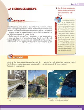 Actividad
17
Lección 2
17
LATIERRASEMUEVE ❖ Con el estudio de esta lección,
reconocerás las consecuencias
de los movimientos de la
Tierra.
Ẅ Invierno en Central Park, Nueva
York.
Ẅ OtoñoenCentralPark,NuevaYork. Ẅ Imagen satelital del norte del océano
Atlántico, Europa y el oeste de África.
Comencemos
Observen las siguientes imágenes y la postal de
Simón.Formenequiposyexpresensusideassobre
la causa de cada suceso.
Anoten su explicación en el cuaderno e inter-
cámbienla con la de otros equipos.
Los atardeceres a las diez de la noche en las regiones polares,
como Noruega, se presentan gracias a la forma y movimientos de
la Tierra. ¿Cuáles son esos movimientos? Anótalos en tu cuaderno.
En esta lección reconocerás la influencia de estos movimientos
en diferentes sucesos de la vida diaria.
Reúnete con un compañero y respondan, ¿a qué hora empieza
a oscurecer durante el verano, en el lugar donde viven? ¿En qué
lugares del planeta puede amanecer a las tres de la mañana? ¿Les
gustaría vivir en una región polar? Expresen sus ideas en el grupo.
Un
dato
interesante
El sol de medianoche
es un fenómeno que
se puede observar en las lati-
tudes próximas a los círculos
polares; ahí el sol es visible las
24 horas del día en las fechas
próximasalsolsticiodeverano.
Loslugaresdondeocurreeste
fenómeno están en el hemis-
ferio norte: Alaska, Canadá,
Groenlandia,Noruega,Suecia,
Finlandia, Rusia y el extremo
norte de Islandia. En el norte
deFinlandia,elsolnoseoculta
durante 73 días, y en los Sval-
bard,Noruega,lohacepor120
días, aproximadamente.
GEO-5-P-008-037.indd 17 26/11/19 17:11
 