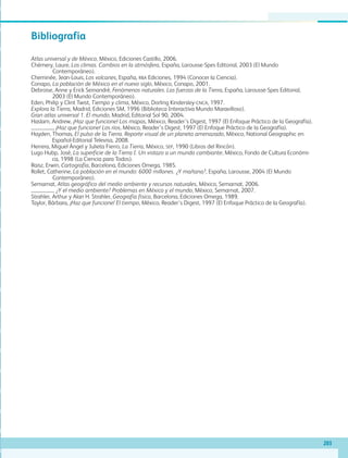 203
Bibliografía
Atlas universal y de México, México, Ediciones Castillo, 2006.
Chémery, Laure, Los climas. Cambios en la atmósfera, España, Larousse-Spes Editorial, 2003 (El Mundo
Contemporáneo).
Cheminée, Jean-Louis, Los volcanes, España, RBA Ediciones, 1994 (Conocer la Ciencia).
Conapo, La población de México en el nuevo siglo, México, Conapo, 2001.
Debroise, Anne y Erick Seinandré, Fenómenos naturales. Las fuerzas de la Tierra, España, Larousse-Spes Editorial,
2003 (El Mundo Contemporáneo).
Eden, Philip y Clint Twist, Tiempo y clima, México, Dorling Kindersley-CNCA, 1997.
Explora la Tierra, Madrid, Ediciones SM, 1996 (Biblioteca Interactiva Mundo Maravilloso).
Gran atlas universal 1. El mundo, Madrid, Editorial Sol 90, 2004.
Haslam, Andrew, ¡Haz que funcione! Los mapas, México, Reader’s Digest, 1997 (El Enfoque Práctico de la Geografía).
, ¡Haz que funcione! Los ríos, México, Reader’s Digest, 1997 (El Enfoque Práctico de la Geografía).
Hayden, Thomas, El pulso de la Tierra. Reporte visual de un planeta amenazado, México, National Geographic en
Español-Editorial Televisa, 2008.
Herrera, Miguel Ángel y Julieta Fierro, La Tierra, México, SEP, 1990 (Libros del Rincón).
Lugo Hubp, José, La superficie de la Tierra I. Un vistazo a un mundo cambiante, México, Fondo de Cultura Económi-
ca, 1998 (La Ciencia para Todos).
Raisz, Erwin, Cartografía, Barcelona, Ediciones Omega, 1985.
Rollet, Catherine, La población en el mundo: 6000 millones. ¿Y mañana?, España, Larousse, 2004 (El Mundo
Contemporáneo).
Semarnat, Atlas geográfico del medio ambiente y recursos naturales, México, Semarnat, 2006.
, ¿Y el medio ambiente? Problemas en México y el mundo, México, Semarnat, 2007.
Strahler, Arthur y Alan H. Strahler, Geografía física, Barcelona, Ediciones Omega, 1989.
Taylor, Bárbara, ¡Haz que funcione! El tiempo, México, Reader’s Digest, 1997 (El Enfoque Práctico de la Geografía).
GEO-5-P-187-206.indd 203 28/10/19 14:52
 